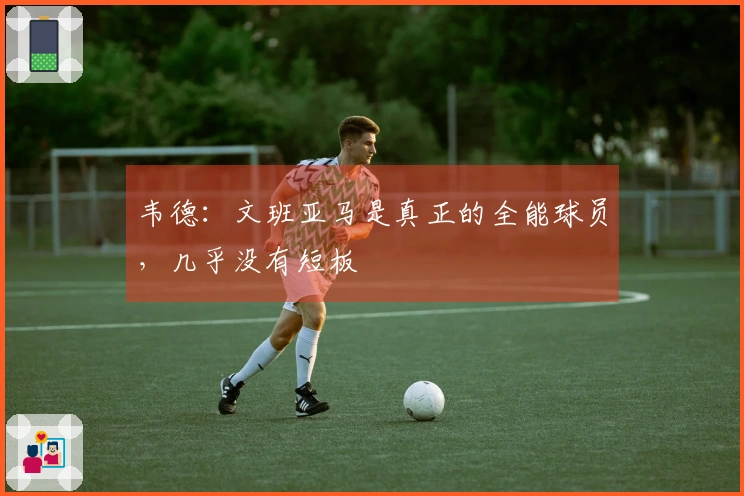 韦德：文班亚马是真正的全能球员，几乎没有短板