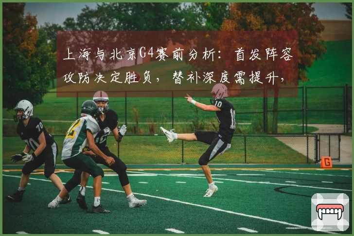 上海与北京G4赛前分析：首发阵容攻防决定胜负，替补深度需提升，合理增加轮换时间
