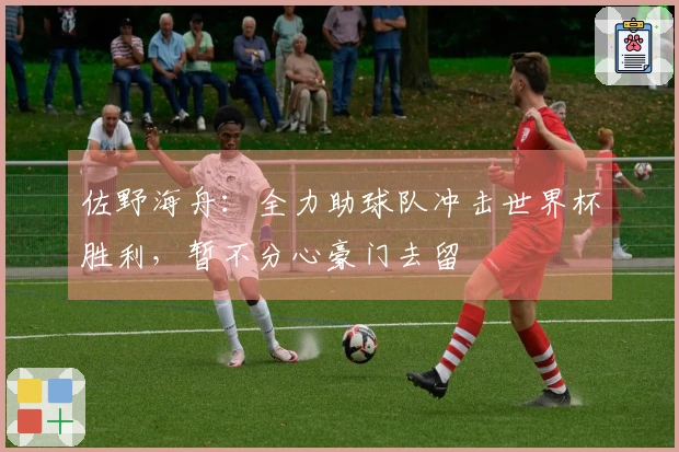 佐野海舟：全力助球队冲击世界杯胜利，暂不分心豪门去留