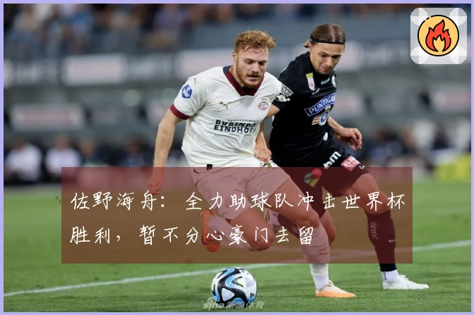 佐野海舟：全力助球队冲击世界杯胜利，暂不分心豪门去留